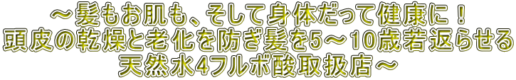 ～髪もお肌も、そして身体だって健康に！ 頭皮の乾燥と老化を防ぎ髪を5～10歳若返らせる 天然水4フルボ酸取扱店～